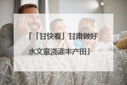 「甘快看」甘肃做好水文章浇灌丰产田