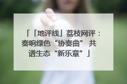 「地评线」荔枝网评：奏响绿色“协奏曲” 共谱生态“新乐章”