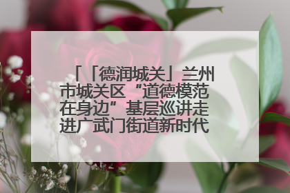 「德润城关」兰州市城关区“道德模范在身边”基层巡讲走进广武门街道新时代文明实践所