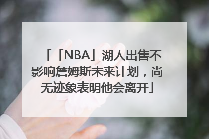 「NBA」湖人出售不影响詹姆斯未来计划，尚无迹象表明他会离开