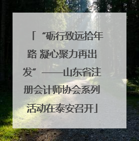 “砺行致远拾年路 凝心聚力再出发”——山东省注册会计师协会系列活动在泰安召开