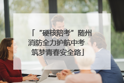 “硬核陪考”随州消防全力护航中考 筑梦青春安全路