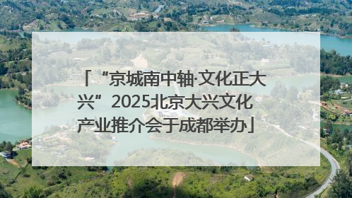 “京城南中轴·文化正大兴”2025北京大兴文化产业推介会于成都举办
