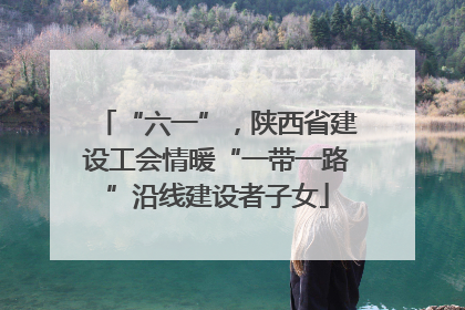 “六一”，陕西省建设工会情暖“一带一路”沿线建设者子女
