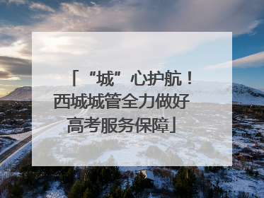 “城”心护航！西城城管全力做好高考服务保障