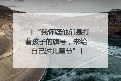 “我怀疑他们是打着孩子的旗号，来给自己过儿童节”