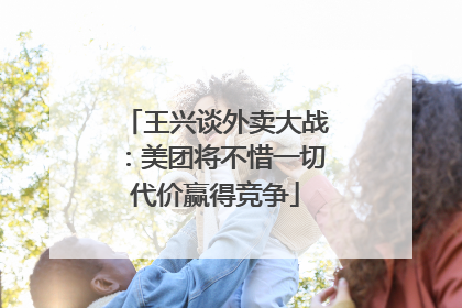 王兴谈外卖大战：美团将不惜一切代价赢得竞争