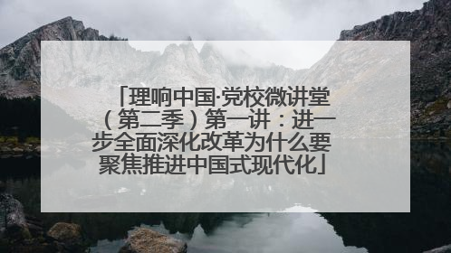 理响中国·党校微讲堂（第二季）第一讲：进一步全面深化改革为什么要聚焦推进中国式现代化