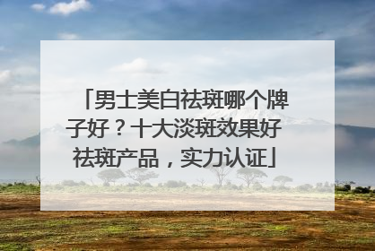 男士美白祛斑哪个牌子好？十大淡斑效果好祛斑产品，实力认证