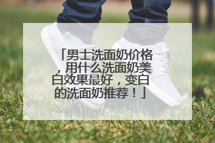男士洗面奶价格，用什么洗面奶美白效果最好，变白的洗面奶推荐！