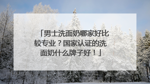 男士洗面奶哪家好比较专业？国家认证的洗面奶什么牌子好！