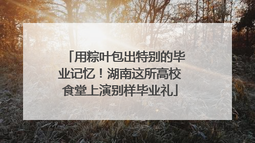 用粽叶包出特别的毕业记忆！湖南这所高校食堂上演别样毕业礼