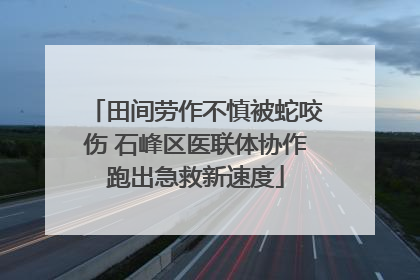 田间劳作不慎被蛇咬伤 石峰区医联体协作跑出急救新速度