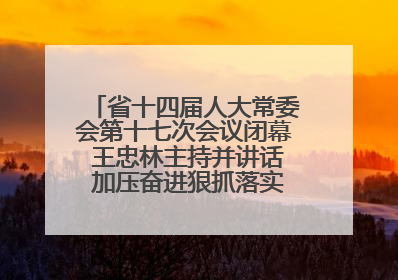 省十四届人大常委会第十七次会议闭幕 王忠林主持并讲话 加压奋进狠抓落实 全力推动支点建设成势见效