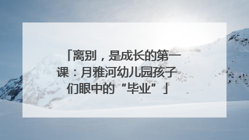 离别，是成长的第一课：月雅河幼儿园孩子们眼中的“毕业”