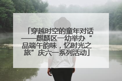 穿越时空的童年对话——麒麟区一幼举办“品端午韵味，忆时光之旅”庆六一系列活动