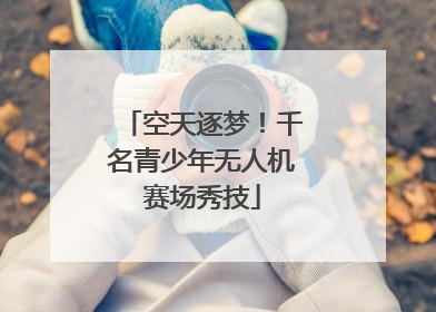 空天逐梦！千名青少年无人机赛场秀技
