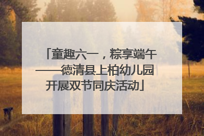 童趣六一，粽享端午——德清县上柏幼儿园开展双节同庆活动