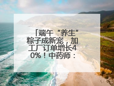 端午“养生”粽子成新宠，加工厂订单增长40%！中药师：养生效果有限
