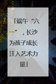 端午“六一”，长沙为孩子成长注入艺术力量