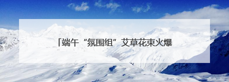 端午“氛围组”艾草花束火爆，长沙有花店卖到98元一束