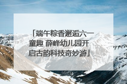 端午粽香邂逅六一童趣 薛峰幼儿园开启古韵科技奇妙游