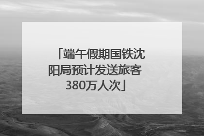 端午假期国铁沈阳局预计发送旅客380万人次