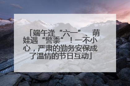 端午逢“六一”、萌娃遇“警黍”！一不小心，严肃的勤务安保成了温情的节日互动