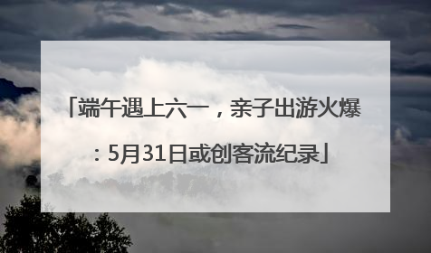 端午遇上六一，亲子出游火爆：5月31日或创客流纪录