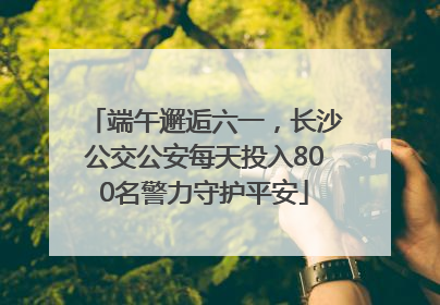 端午邂逅六一，长沙公交公安每天投入800名警力守护平安