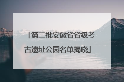 第二批安徽省省级考古遗址公园名单揭晓