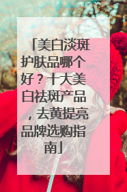 美白淡斑护肤品哪个好？十大美白祛斑产品，去黄提亮品牌选购指南