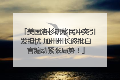 美国洛杉矶移民冲突引发担忧 加州州长怒批白宫煽动紧张局势！
