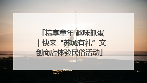 粽享童年 趣味抓蛋｜快来“苏城有礼”文创商店体验民俗活动