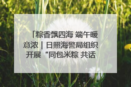 粽香飘四海 端午暖意浓｜日照海警局组织开展“同包米粽 共话端午”系列活动
