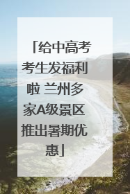 给中高考考生发福利啦 兰州多家A级景区推出暑期优惠