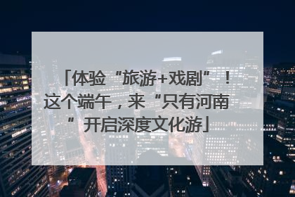体验“旅游+戏剧”！这个端午，来“只有河南”开启深度文化游