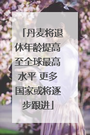 丹麦将退休年龄提高至全球最高水平 更多国家或将逐步跟进