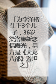 为李泽楷生下3个儿子，36岁梁洛施新恋情曝光，男方是《天龙八部》游坦之