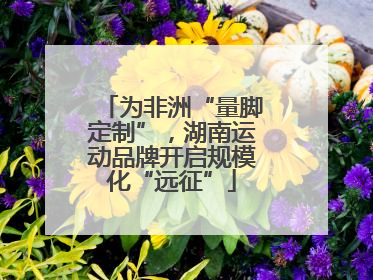 为非洲“量脚定制”，湖南运动品牌开启规模化“远征”
