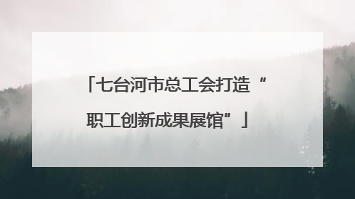 七台河市总工会打造“职工创新成果展馆”