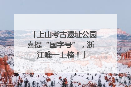 上山考古遗址公园喜提“国字号”，浙江唯一上榜！