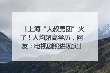 上海“大叔男团”火了！人均超高学历，网友：电视剧照进现实
