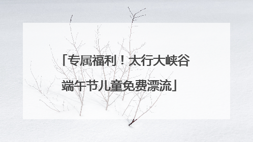 专属福利！太行大峡谷端午节儿童免费漂流