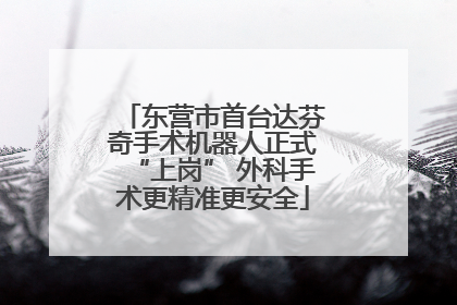 东营市首台达芬奇手术机器人正式“上岗” 外科手术更精准更安全