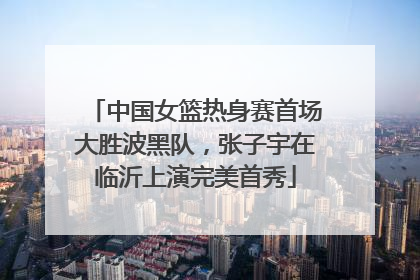 中国女篮热身赛首场大胜波黑队，张子宇在临沂上演完美首秀