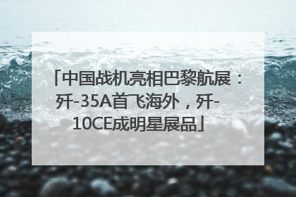 中国战机亮相巴黎航展：歼-35A首飞海外，歼-10CE成明星展品