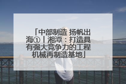 中部制造 扬帆出海①丨湘潭：打造具有强大竞争力的工程机械再制造基地