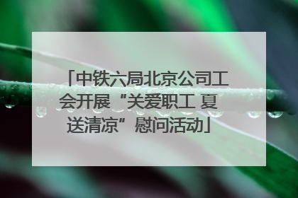 中铁六局北京公司工会开展“关爱职工 夏送清凉”慰问活动