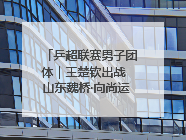 乒超联赛男子团体｜王楚钦出战 山东魏桥·向尚运动胜四川丰谷